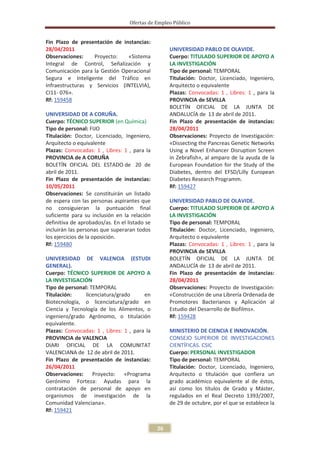 Ofertas de Empleo Público


Fin Plazo de presentación de instancias:
28/04/2011                                          UNIVERSIDAD PABLO DE OLAVIDE.
Observaciones:    Proyecto:    «Sistema             Cuerpo: TITULADO SUPERIOR DE APOYO A
Integral de Control, Señalización y                 LA INVESTIGACIÓN
Comunicación para la Gestión Operacional            Tipo de personal: TEMPORAL
Segura e Inteligente del Tráfico en                 Titulación: Doctor, Licenciado, Ingeniero,
Infraestructuras y Servicios (INTELVIA),            Arquitecto o equivalente
CI11- 076».                                         Plazas: Convocadas: 1 , Libres: 1 , para la
Rf: 159458                                          PROVINCIA de SEVILLA
                                                    BOLETÍN OFICIAL DE LA JUNTA DE
UNIVERSIDAD DE A CORUÑA.                            ANDALUCÍA de 13 de abril de 2011.
Cuerpo: TÉCNICO SUPERIOR (en Química)               Fin Plazo de presentación de instancias:
Tipo de personal: FIJO                              28/04/2011
Titulación: Doctor, Licenciado, Ingeniero,          Observaciones: Proyecto de Investigación:
Arquitecto o equivalente                            «Dissecting the Pancreas Genetic Networks
Plazas: Convocadas: 1 , Libres: 1 , para la         Using a Novel Enhancer Disruption Screen
PROVINCIA de A CORUÑA                               in Zebrafish», al amparo de la ayuda de la
BOLETÍN OFICIAL DEL ESTADO de 20 de                 European Foundation for the Study of the
abril de 2011.                                      Diabetes, dentro del EFSD/Lilly European
Fin Plazo de presentación de instancias:            Diabetes Research Programm.
10/05/2011                                          Rf: 159427
Observaciones: Se constituirán un listado
de espera con las personas aspirantes que           UNIVERSIDAD PABLO DE OLAVIDE.
no consiguieran la puntuación final                 Cuerpo: TITULADO SUPERIOR DE APOYO A
suficiente para su inclusión en la relación         LA INVESTIGACIÓN
definitiva de aprobados/as. En el listado se        Tipo de personal: TEMPORAL
incluirán las personas que superaran todos          Titulación: Doctor, Licenciado, Ingeniero,
los ejercicios de la oposición.                     Arquitecto o equivalente
Rf: 159480                                          Plazas: Convocadas: 1 , Libres: 1 , para la
                                                    PROVINCIA de SEVILLA
UNIVERSIDAD DE VALENCIA (ESTUDI                     BOLETÍN OFICIAL DE LA JUNTA DE
GENERAL).                                           ANDALUCÍA de 13 de abril de 2011.
Cuerpo: TÉCNICO SUPERIOR DE APOYO A                 Fin Plazo de presentación de instancias:
LA INVESTIGACIÓN                                    28/04/2011
Tipo de personal: TEMPORAL                          Observaciones: Proyecto de Investigación:
Titulación:     licenciatura/grado      en          «Construcción de una Librería Ordenada de
Biotecnología, o licenciatura/grado en              Promotores Bacterianos y Aplicación al
Ciencia y Tecnología de los Alimentos, o            Estudio del Desarrollo de Biofilms».
ingeniero/grado Agrónomo, o titulación              Rf: 159428
equivalente.
Plazas: Convocadas: 1 , Libres: 1 , para la         MINISTERIO DE CIENCIA E INNOVACIÓN.
PROVINCIA de VALENCIA                               CONSEJO SUPERIOR DE INVESTIGACIONES
DIARI OFICIAL DE LA COMUNITAT                       CIENTÍFICAS. CSIC
VALENCIANA de 12 de abril de 2011.                  Cuerpo: PERSONAL INVESTIGADOR
Fin Plazo de presentación de instancias:            Tipo de personal: TEMPORAL
26/04/2011                                          Titulación: Doctor, Licenciado, Ingeniero,
Observaciones: Proyecto: «Programa                  Arquitecto o titulación que confiera un
Gerónimo Forteza: Ayudas para la                    grado académico equivalente al de éstos,
contratación de personal de apoyo en                así como los títulos de Grado y Máster,
organismos de investigación de la                   regulados en el Real Decreto 1393/2007,
Comunidad Valenciana».                              de 29 de octubre, por el que se establece la
Rf: 159421


                                               26
 