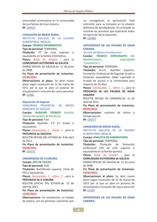 Ofertas de Empleo Público


comunidad universitaria en la Universidad           no consiguieran la puntuación final
de Las Palmas de Gran Canaria.                      suficiente para su inclusión en la relación
Rf: 159423                                          definitiva de aprobados/as. En el listado se
                                                    incluirán las personas que superaran todos
CONSEJERÍA DE MEDIO RURAL.                          los ejercicios de la oposición.
INSTITUTO GALLEGO DE LA CALIDAD                     Rf: 159489
ALIMENTARIA. INGACAL
Cuerpo: TÉCNICO INFORMÁTICO                         UNIVERSIDAD DE LAS PALMAS DE GRAN
Tipo de personal: TEMPORAL                          CANARIA.
Titulación: FP de ciclo superior o                  Servicio de Obras e Instalaciones
equivalente en la familia informática.              Cuerpo: TÉCNICO ESPECIALISTA (de
Plazas: Bolsa de empleo , para la                   Mantenimiento,                  especialidad
COMUNIDAD AUTÓNOMA de GALICIA                       "Carpintería")
DIARIO OFICIAL DE GALICIA de 11 de junio            Tipo de personal: TEMPORAL
de 2008.                                            Titulación: B.U.P., Bachiller Superior,
Fin Plazo de presentación de instancias:            Formación Profesional de Segundo Grado o
13/05/2011                                          titulación equivalente, haber superado la
Observaciones al plazo: Se abre nuevo               Prueba de acceso a la Universidad para
plazo según resolución de 22 de marzo de            mayores de 25 años
2011 por la que se abre un proceso de               Plazas: Convocadas: 1 , Libres: 1 , para la
actualización e inclusión de nuevo personal         PROVINCIA de LAS PALMAS DE GRAN
Rf: 14186                                           CANARIA
                                                    BOLETÍN OFICIAL DE CANARIAS de 11 de
Diputación de Segovia.                              abril de 2011.
CONSORCIO PROVINCIAL DE MEDIO                       Fin Plazo de presentación de instancias:
AMBIENTE DE SEGOVIA                                 02/05/2011
Cuerpo: AUXILIAR TÉCNICO (Auxiliar                  Observaciones: contrato de relevo a
Técnico de Gestión de Residuos)                     tiempo parcial
Tipo de personal: FIJO                              Rf: 159377
Titulación: Bachiller, F.P 2.º Grado o
equivalente.                                        CONSEJERÍA DE MEDIO RURAL.
Plazas: Convocadas: 1 , Libres: 1 , para la         INSTITUTO GALLEGO DE LA CALIDAD
PROVINCIA de SEGOVIA                                ALIMENTARIA. INGACAL
BOLETÍN OFICIAL DEL ESTADO de 9 de abril            Cuerpo: ANALISTA DE LABORATORIO
de 2011.                                            Tipo de personal: TEMPORAL
Fin Plazo de presentación de instancias:            Titulación: Titulación de formación
29/04/2011                                          profesional (FP) de ciclo superior o
Rf: 159372                                          equivalente en la familia química.
                                                    Plazas: Bolsa de empleo , para la
UNIVERSIDAD DE A CORUÑA.                            COMUNIDAD AUTÓNOMA de GALICIA
Cuerpo: JEFE DE TALLER                              DIARIO OFICIAL DE GALICIA de 11 de junio
Tipo de personal: FIJO                              de 2008.
Titulación: Bachillerato superior, título de        Fin Plazo de presentación de instancias:
FPII o equivalente.                                 13/05/2011
Plazas: Convocadas: 1 , Libres: 1 , para la         Observaciones al plazo: Se abre nuevo
PROVINCIA de A CORUÑA                               plazo según resolución de 22 de marzo de
BOLETÍN OFICIAL DEL ESTADO de 22 de                 2011 por la que se abre un proceso de
abril de 2011.                                      actualización e inclusión de nuevo personal
Fin Plazo de presentación de instancias:            Rf: 14180
12/05/2011
Observaciones: Se constituirán un listado           UNIVERSIDAD DE LAS PALMAS DE GRAN
de espera, con las personas aspirantes que          CANARIA.


                                               31
 