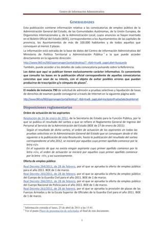 Centro de Información Administrativa


                                            GENERALIDADES
Esta publicación contiene información relativa a las convocatorias de empleo público de la
Administración General del Estado, de las Comunidades Autónomas, de la Unión Europea, de
Organismos Internacionales y, de la Administración Local, cuyos anuncios se hayan insertado
en el Boletín Oficial del Estado (BOE), correspondientes a los Ayuntamientos de las capitales de
provincia, los Ayuntamientos de más de 100.000 habitantes y de todos aquellos que
convoquen al menos 3 plazas.
La información está extraída de la base de datos del Centro de Información Administrativa del
Ministerio de Política Territorial y Administración Pública 1 a la que puede acceder
directamente en la siguiente dirección:
http://www.060.es/060/appmanager/portal/desktop/?_nfpb=true&_pageLabel=busqueda
También, puede acceder a los detalles de cada convocatoria pulsando sobre la Referencia.
Los datos que aquí se publican tienen exclusivamente carácter informativo. Es conveniente
que consulte las bases en la publicación oficial correspondiente de aquellas convocatorias
concretas que sean de su interés, con el objeto de evitar posibles errores que puedan
producirse de trascripción y/o cómputo de plazos2.

El modelo de instancia 790 de solicitud de admisión a pruebas selectivas y liquidación de tasas
de derechos de examen puede conseguirse a través de Internet en la siguiente página web:
http://www.060.es/060/appmanager/portal/desktop?_nfpb=true&_pageLabel=inscripcionPruebasSelectivasInternet

Disposiciones reglamentarias
Orden de actuación de los aspirantes
Resolución de 24 de enero de 2011, de la Secretaría de Estado para la Función Pública, por la
que se publica el resultado del sorteo a que se refiere el Reglamento General de Ingreso del
Personal al Servicio de la Administración del Estado (BOE de 27 de enero de 2011):
  Según el resultado de dicho sorteo, el orden de actuación de los aspirantes en todas las
  pruebas selectivas en la Administración General del Estado que se convoquen desde el día
  siguiente a la publicación de esta Resolución, hasta la publicación del resultado del sorteo
  correspondiente al año 2012, se iniciará por aquellos cuyo primer apellido comience por la
  letra «U».
  En el supuesto de que no exista ningún aspirante cuyo primer apellido comience por la
  letra «U», el orden de actuación se iniciará por aquellos cuyo primer apellido comience
  por la letra «V», y así sucesivamente.
Oferta de empleo público
Real Decreto 264/2011, de 28 de febrero, por el que se aprueba la oferta de empleo público
para el año 2011. BOE de 1 de marzo.
Real Decreto 265/2011, de 28 de febrero, por el que se aprueba la oferta de empleo público
del Cuerpo de la Guardia Civil para el año 2011. BOE de 1 de marzo.
Real Decreto 266/2011, de 28 de febrero, por el que se aprueba la oferta de empleo público
del Cuerpo Nacional de Policía para el año 2011. BOE de 1 de marzo.
Real Decreto 261/2011, de 28 de febrero, por el que se aprueba la provisión de plazas de las
Fuerzas Armadas y de la Escala Superior de Oficiales de la Guardia Civil para el año 2011. BOE
de 1 de marzo.


1
    Información extraída el lunes, 25 de abril de 2011 a las 13:41.
2
    Ver el punto Plazo de presentación de solicitudes al final de este documento.


                                                       I
 
