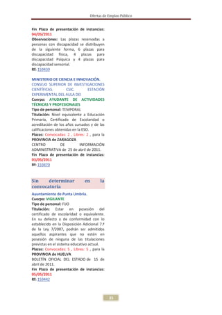 Ofertas de Empleo Público


Fin Plazo de presentación de instancias:
04/05/2011
Observaciones: Las plazas reservadas a
personas con discapacidad se distribuyen
de la siguiente forma, 6 plazas para
discapacidad física, 4 plazas para
discapacidad Psíquica y 4 plazas para
discapacidad sensorial.
Rf: 159439

MINISTERIO DE CIENCIA E INNOVACIÓN.
CONSEJO SUPERIOR DE INVESTIGACIONES
CIENTÍFICAS.         CSIC.        ESTACIÓN
EXPERIMENTAL DEL AULA DEI
Cuerpo: AYUDANTE DE ACTIVIDADES
TÉCNICAS Y PROFESIONALES
Tipo de personal: TEMPORAL
Titulación: Nivel equivalente a Educación
Primaria, Certificado de Escolaridad o
acreditación de los años cursados y de las
calificaciones obtenidas en la ESO.
Plazas: Convocadas: 2 , Libres: 2 , para la
PROVINCIA de ZARAGOZA
CENTRO            DE          INFORMACIÓN
ADMINISTRATIVA de 25 de abril de 2011.
Fin Plazo de presentación de instancias:
03/05/2011
Rf: 159470


Sin    determinar              en       la
convocatoria
Ayuntamiento de Punta Umbría.
Cuerpo: VIGILANTE
Tipo de personal: FIJO
Titulación: Estar en posesión del
certificado de escolaridad o equivalente.
En su defecto y de conformidad con lo
establecido en la Disposición Adicional 7.ª
de la Ley 7/2007, podrán ser admitidos
aquellos aspirantes que no estén en
posesión de ninguna de las titulaciones
previstas en el sistema educativo actual.
Plazas: Convocadas: 5 , Libres: 5 , para la
PROVINCIA de HUELVA
BOLETÍN OFICIAL DEL ESTADO de 15 de
abril de 2011.
Fin Plazo de presentación de instancias:
05/05/2011
Rf: 159442



                                              35
 