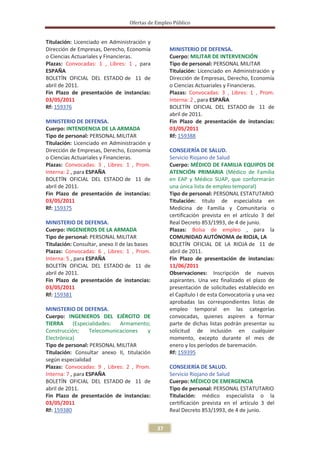 Ofertas de Empleo Público


Titulación: Licenciado en Administración y
Dirección de Empresas, Derecho, Economía            MINISTERIO DE DEFENSA.
o Ciencias Actuariales y Financieras.               Cuerpo: MILITAR DE INTERVENCIÓN
Plazas: Convocadas: 1 , Libres: 1 , para            Tipo de personal: PERSONAL MILITAR
ESPAÑA                                              Titulación: Licenciado en Administración y
BOLETÍN OFICIAL DEL ESTADO de 11 de                 Dirección de Empresas, Derecho, Economía
abril de 2011.                                      o Ciencias Actuariales y Financieras.
Fin Plazo de presentación de instancias:            Plazas: Convocadas: 3 , Libres: 1 , Prom.
03/05/2011                                          Interna: 2 , para ESPAÑA
Rf: 159376                                          BOLETÍN OFICIAL DEL ESTADO de 11 de
                                                    abril de 2011.
MINISTERIO DE DEFENSA.                              Fin Plazo de presentación de instancias:
Cuerpo: INTENDENCIA DE LA ARMADA                    03/05/2011
Tipo de personal: PERSONAL MILITAR                  Rf: 159388
Titulación: Licenciado en Administración y
Dirección de Empresas, Derecho, Economía            CONSEJERÍA DE SALUD.
o Ciencias Actuariales y Financieras.               Servicio Riojano de Salud
Plazas: Convocadas: 3 , Libres: 1 , Prom.           Cuerpo: MÉDICO DE FAMILIA EQUIPOS DE
Interna: 2 , para ESPAÑA                            ATENCIÓN PRIMARIA (Médico de Familia
BOLETÍN OFICIAL DEL ESTADO de 11 de                 en EAP y Médico SUAP, que conformarán
abril de 2011.                                      una única lista de empleo temporal)
Fin Plazo de presentación de instancias:            Tipo de personal: PERSONAL ESTATUTARIO
03/05/2011                                          Titulación: título de especialista en
Rf: 159375                                          Medicina de Familia y Comunitaria o
                                                    certificación prevista en el artículo 3 del
MINISTERIO DE DEFENSA.                              Real Decreto 853/1993, de 4 de junio.
Cuerpo: INGENIEROS DE LA ARMADA                     Plazas: Bolsa de empleo , para la
Tipo de personal: PERSONAL MILITAR                  COMUNIDAD AUTÓNOMA de RIOJA, LA
Titulación: Consultar, anexo II de las bases        BOLETÍN OFICIAL DE LA RIOJA de 11 de
Plazas: Convocadas: 6 , Libres: 1 , Prom.           abril de 2011.
Interna: 5 , para ESPAÑA                            Fin Plazo de presentación de instancias:
BOLETÍN OFICIAL DEL ESTADO de 11 de                 11/06/2011
abril de 2011.                                      Observaciones: Inscripción de nuevos
Fin Plazo de presentación de instancias:            aspirantes. Una vez finalizado el plazo de
03/05/2011                                          presentación de solicitudes establecido en
Rf: 159381                                          el Capítulo I de esta Convocatoria y una vez
                                                    aprobadas las correspondientes listas de
MINISTERIO DE DEFENSA.                              empleo temporal en las categorías
Cuerpo: INGENIEROS DEL EJÉRCITO DE                  convocadas, quienes aspiren a formar
TIERRA      (Especialidades:  Armamento;            parte de dichas listas podrán presentar su
Construcción;      Telecomunicaciones    y          solicitud de inclusión en cualquier
Electrónica)                                        momento, excepto durante el mes de
Tipo de personal: PERSONAL MILITAR                  enero y los períodos de baremación.
Titulación: Consultar anexo II, titulación          Rf: 159395
según especialidad
Plazas: Convocadas: 9 , Libres: 2 , Prom.           CONSEJERÍA DE SALUD.
Interna: 7 , para ESPAÑA                            Servicio Riojano de Salud
BOLETÍN OFICIAL DEL ESTADO de 11 de                 Cuerpo: MÉDICO DE EMERGENCIA
abril de 2011.                                      Tipo de personal: PERSONAL ESTATUTARIO
Fin Plazo de presentación de instancias:            Titulación: médico especialista o la
03/05/2011                                          certificación prevista en el artículo 3 del
Rf: 159380                                          Real Decreto 853/1993, de 4 de junio.


                                               37
 
