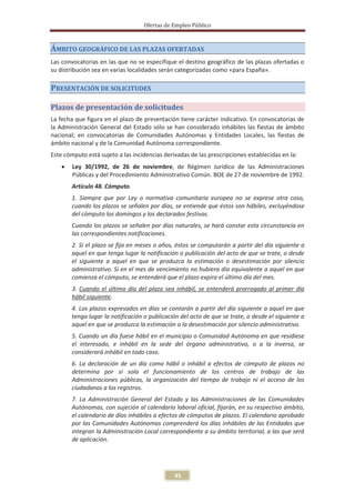 Ofertas de Empleo Público



ÁMBITO GEOGRÁFICO DE LAS PLAZAS OFERTADAS
Las convocatorias en las que no se especifique el destino geográfico de las plazas ofertadas o
su distribución sea en varias localidades serán categorizadas como «para España».

PRESENTACIÓN DE SOLICITUDES

Plazos de presentación de solicitudes
La fecha que figura en el plazo de presentación tiene carácter indicativo. En convocatorias de
la Administración General del Estado sólo se han considerado inhábiles las fiestas de ámbito
nacional; en convocatorias de Comunidades Autónomas y Entidades Locales, las fiestas de
ámbito nacional y de la Comunidad Autónoma correspondiente.
Este cómputo está sujeto a las incidencias derivadas de las prescripciones establecidas en la:
    x   Ley 30/1992, de 26 de noviembre, de Régimen Jurídico de las Administraciones
        Públicas y del Procedimiento Administrativo Común. BOE de 27 de noviembre de 1992.
        Artículo 48. Cómputo.
        1. Siempre que por Ley o normativa comunitaria europea no se exprese otra cosa,
        cuando los plazos se señalen por días, se entiende que éstos son hábiles, excluyéndose
        del cómputo los domingos y los declarados festivos.
        Cuando los plazos se señalen por días naturales, se hará constar esta circunstancia en
        las correspondientes notificaciones.
        2. Si el plazo se fija en meses o años, éstos se computarán a partir del día siguiente a
        aquel en que tenga lugar la notificación o publicación del acto de que se trate, o desde
        el siguiente a aquel en que se produzca la estimación o desestimación por silencio
        administrativo. Si en el mes de vencimiento no hubiera día equivalente a aquel en que
        comienza el cómputo, se entenderá que el plazo expira el último día del mes.
        3. Cuando el último día del plazo sea inhábil, se entenderá prorrogado al primer día
        hábil siguiente.
        4. Los plazos expresados en días se contarán a partir del día siguiente a aquel en que
        tenga lugar la notificación o publicación del acto de que se trate, o desde el siguiente a
        aquel en que se produzca la estimación o la desestimación por silencio administrativo.
        5. Cuando un día fuese hábil en el municipio o Comunidad Autónoma en que residiese
        el interesado, e inhábil en la sede del órgano administrativo, o a la inversa, se
        considerará inhábil en todo caso.
        6. La declaración de un día como hábil o inhábil a efectos de cómputo de plazos no
        determina por sí sola el funcionamiento de los centros de trabajo de las
        Administraciones públicas, la organización del tiempo de trabajo ni el acceso de los
        ciudadanos a los registros.
        7. La Administración General del Estado y las Administraciones de las Comunidades
        Autónomas, con sujeción al calendario laboral oficial, fijarán, en su respectivo ámbito,
        el calendario de días inhábiles a efectos de cómputos de plazos. El calendario aprobado
        por las Comunidades Autónomas comprenderá los días inhábiles de las Entidades que
        integran la Administración Local correspondiente a su ámbito territorial, a las que será
        de aplicación.




                                               45
 