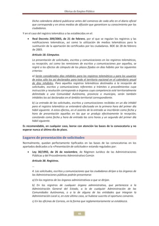 Ofertas de Empleo Público


        Dicho calendario deberá publicarse antes del comienzo de cada año en el diario oficial
        que corresponda y en otros medios de difusión que garanticen su conocimiento por los
        ciudadanos.
Y en el caso del registro telemático a las establecidas en el:
    x   Real Decreto 209/2003, de 21 de febrero, por el que se regulan los registros y las
        notificaciones telemáticas, así como la utilización de medios telemáticos para la
        sustitución de la aportación de certificados por los ciudadanos. BOE de 28 de febrero
        de 2003.
        Artículo 18. Cómputos.
        La presentación de solicitudes, escritos y comunicaciones en los registros telemáticos,
        su recepción, así como las remisiones de escritos y comunicaciones por aquellos, se
        regirá a los efectos de cómputo de los plazos fijados en días hábiles por los siguientes
        criterios:
        a) Serán considerados días inhábiles para los registros telemáticos y para los usuarios
        de estos sólo los así declarados para todo el territorio nacional en el calendario anual
        de días inhábiles. Para aquellos registros telemáticos destinados a la recepción de
        solicitudes, escritos y comunicaciones referentes a trámites o procedimientos cuya
        instrucción y resolución corresponda a órganos cuya competencia esté territorialmente
        delimitada a una Comunidad Autónoma, provincia o municipio, serán también
        inhábiles los así declarados en el ámbito territorial correspondiente.
        b) La entrada de las solicitudes, escritos y comunicaciones recibidas en un día inhábil
        para el registro telemático se entenderá efectuada en la primera hora del primer día
        hábil siguiente. A estos efectos, en el asiento de la entrada se inscribirán como fecha y
        hora de presentación aquellas en las que se produjo efectivamente la recepción;
        constando como fecha y hora de entrada las cero horas y un segundo del primer día
        hábil siguiente.
Es recomendable, en cualquier caso, leerse con atención las bases de la convocatoria y no
esperar nunca al último día de plazo.

Lugares de presentación de solicitudes
Normalmente, quedan perfectamente tipificados en las bases de las convocatorias en los
apartados dedicados a la «Presentación de solicitudes» estando regulados por:
    x   Ley 30/1992, de 26 de noviembre, de Régimen Jurídico de las Administraciones
        Públicas y del Procedimiento Administrativo Común
        Artículo 38. Registros.
        …
        4. Las solicitudes, escritos y comunicaciones que los ciudadanos dirijan a los órganos de
        las Administraciones públicas podrán presentarse:
        a) En los registros de los órganos administrativos a que se dirijan.
        b) En los registros de cualquier órgano administrativo, que pertenezca a la
        Administración General del Estado, a la de cualquier Administración de las
        Comunidades Autónomas, o a la de alguna de las entidades que integran la
        Administración Local si, en este último caso, se hubiese suscrito el oportuno convenio.
        c) En las oficinas de Correos, en la forma que reglamentariamente se establezca.



                                                46
 