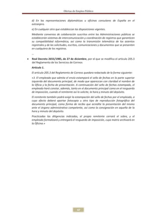 Ofertas de Empleo Público


    d) En las representaciones diplomáticas u oficinas consulares de España en el
    extranjero.
    e) En cualquier otro que establezcan las disposiciones vigentes.
    Mediante convenios de colaboración suscritos entre las Administraciones públicas se
    establecerán sistemas de intercomunicación y coordinación de registros que garanticen
    su compatibilidad informática, así como la transmisión telemática de los asientos
    registrales y de las solicitudes, escritos, comunicaciones y documentos que se presenten
    en cualquiera de los registros.
    …
x   Real Decreto 2655/1985, de 27 de diciembre, por el que se modifica el artículo 205.3
    del Reglamento de los Servicios de Correos
    Articulo 1.
    El artículo 205.3 del Reglamento de Correos quedara redactado de la forma siguiente:
    «3. El empleado que admita el envío estampará el sello de fechas en la parte superior
    izquierda del documento principal, de modo que aparezcan con claridad el nombre de
    la Oficia y la fecha de presentación. A continuación del sello de fechas estampado, el
    empleado hará constar, además, tanto en el documento principal como en el resguardo
    de imposición, cuando el remitente así lo solicite, la hora y minuto del depósito.
    El remitente también podrá exigir la estampación del sello de fechas por el empleado, a
    cuyo efecto deberá aportar fotocopia u otro tipo de reproducción fotográfica del
    documento principal, como forma de recibo que acredite la presentación del mismo
    ante el órgano administrativo competente, así como la consignación en aquella de la
    hora y minuto del depósito.
    Practicadas las diligencias indicadas, el propio remitente cerrará el sobre, y el
    empleado formalizará y entregará el resguardo de imposición, cuya matriz archivará en
    la Oficina.»




                                           47
 