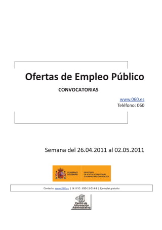 Ofertas de Empleo Público
               CONVOCATORIAS
                                                                   www.060.es
                                                                  Teléfono: 060




    Semana del 26.04.2011 al 02.05.2011




   Contacto: www.060.es | N.I.P.O.: 850-11-014-8 | Ejemplar gratuito
 
