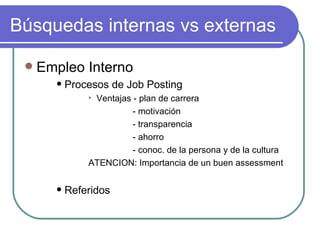 Búsquedas internas vs externas Empleo Interno Procesos de Job Posting Ventajas - plan de carrera - motivación - transparencia - ahorro - conoc. de la persona y de la cultura ATENCION: Importancia de un buen assessment Referidos 