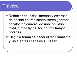 Practica Redactar anuncios internos y externos de pedido de tres supervisores ( primer escalón de carrera) de una industria textil, turnos fijos 8 hs. en tres franjas horarias. Elegir la forma de hacer el reclutamiento y las fuentes / canales a utilizar 