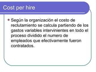 Cost per hire Según la organización el costo de reclutamiento se calcula partiendo de los gastos variables intervinientes en todo el proceso dividido el numero de empleados que efectivamente fueron contratados. 