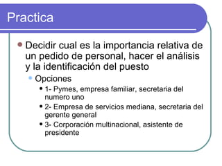 Practica Decidir cual es la importancia relativa de un pedido de personal, hacer el análisis y la identificación del puesto  Opciones 1- Pymes, empresa familiar, secretaria del numero uno 2- Empresa de servicios mediana, secretaria del gerente general 3- Corporación multinacional, asistente de presidente 
