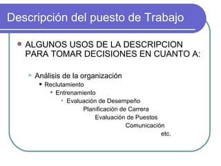 Descripción del puesto de Trabajo ALGUNOS USOS DE LA DESCRIPCION PARA TOMAR DECISIONES EN CUANTO A: Análisis de la organización Reclutamiento Entrenamiento Evaluación de Desempeño Planificación de Carrera Evaluación de Puestos Comunicación etc. 