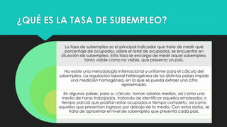 ¿QUÉ ES LA TASA DE SUBEMPLEO?
La tasa de subempleo es el principal indicador que trata de medir qué
porcentaje de ocupados, sobre el total de ocupados, se encuentra en
situación de subempleo. Esta tasa se encarga de medir aquel subempleo,
tanto visible como no visible, que presenta un país.
No existe una metodología internacional y uniforme para el cálculo del
subempleo. La regulación laboral heterogénea de los distintos países impide
una medición homogénea, en la que se pueda extraer una cifra
aproximada.
En algunos países, para su cálculo, toman salarios medios, así como una
media de horas trabajadas, tratando de identificar aquellos empleados a
tiempo parcial que podrían estar ocupados a tiempo completo, así como
aquellos que presentan ingresos por debajo de la media. Con estos datos, se
trata de aproximar el nivel de subempleo que presenta cada país.
 