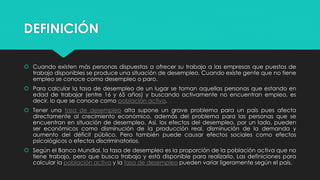 DEFINICIÓN
 Cuando existen más personas dispuestas a ofrecer su trabajo a las empresas que puestos de
trabajo disponibles se produce una situación de desempleo. Cuando existe gente que no tiene
empleo se conoce como desempleo o paro.
 Para calcular la tasa de desempleo de un lugar se toman aquellas personas que estando en
edad de trabajar (entre 16 y 65 años) y buscando activamente no encuentran empleo, es
decir, lo que se conoce como población activa.
 Tener una tasa de desempleo alta supone un grave problema para un país pues afecta
directamente al crecimiento económico, además del problema para las personas que se
encuentran en situación de desempleo. Así, los efectos del desempleo, por un lado, pueden
ser económicos como disminución de la producción real, disminución de la demanda y
aumento del déficit público. Pero también puede causar efectos sociales como efectos
psicológicos o efectos discriminatorios.
 Según el Banco Mundial, la tasa de desempleo es la proporción de la población activa que no
tiene trabajo, pero que busca trabajo y está disponible para realizarlo. Las definiciones para
calcular la población activa y la tasa de desempleo pueden variar ligeramente según el país.
 