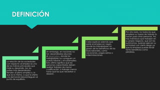 DEFINICIÓN
La relación de las sociedades
con respecto al empleo es uno
de los índices principales que
mide su desarrollo. Así, los
países más desarrollados
tienden al pleno empleo o, lo
que es lo mismo, a que la oferta
y la demanda laboral lleguen al
punto de equilibrio.
Sin embargo, en naciones no
tan desarrolladas abunda
el desempleo, donde los
trabajadores no consiguen un
puesto laboral, y el subempleo.
Esto último significa que las
personas capacitadas deben
realizar trabajos de menor
cualificación, o trabajar menos
horas que las que necesitan o
desean.
Cabe explicar además que
existe el empleo en negro,
donde los trabajadores no
gozan de los beneficios de las
leyes laborales, como
vacaciones, pagas extras o
indemnizaciones.
Por otro lado, no todos los que
emplean su fuerza de trabajo lo
hacen para otras personas. Así,
hay individuos que trabajan en
su propio negocio, que son los
autónomos, quienes ejercen su
actividad con cierto riesgo ya
que la empresa puede rendir
tanto beneficios como
pérdidas.
 