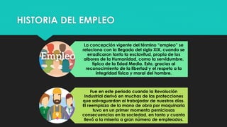 HISTORIA DEL EMPLEO
La concepción vigente del término “empleo” se
relaciona con la llegada del siglo XIX, cuando se
erradicaron tanto la esclavitud, propia de los
albores de la Humanidad, como la servidumbre,
típica de la Edad Media. Esto, gracias al
reconocimiento de la libertad y el respeto a la
integridad física y moral del hombre.
Fue en este periodo cuando la Revolución
Industrial derivó en muchas de las protecciones
que salvaguardan al trabajador de nuestros días.
El reemplazo de la mano de obra por maquinaria
tuvo en un primer momento perniciosas
consecuencias en la sociedad, en tanto y cuanto
llevó a la miseria a gran número de empleados.
 