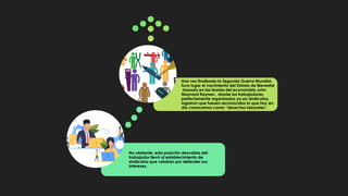 No obstante, esta posición desvalida del
trabajador llevó al establecimiento de
sindicatos que velaban por defender sus
intereses.
Una vez finalizada la Segunda Guerra Mundial,
tuvo lugar el nacimiento del Estado de Bienestar
-basado en las teorías del economista John
Maynard Keynes-, donde los trabajadores,
perfectamente organizados ya en sindicatos,
lograron que fuesen reconocidos lo que hoy en
día conocemos como “derechos laborales”.
 