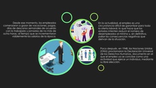 Desde ese momento, los empleados
comenzaron a gozar de vacaciones, pagas,
días de descanso semanales de acuerdo
con lo trabajado y jornadas de no más de
ocho horas, al tiempo que se incrementaron
visiblemente los salarios de la época.
Poco después, en 1948, las Naciones Unidas
(ONU) proclamaron la Declaración Universal
de los Derechos Humanos, documento en el
que el empleo ya se concibe como una
actividad que ejerce un individuo, mediante
su libre elección.
En la actualidad, el empleo es una
circunstancia difícil de garantizar para toda
la oferta laboral, lo que hace que los
estados intenten reducir el número de
desempleados al mínimo y, en definitiva,
paliar las consecuencias negativas que
derivan de la situación.
 
