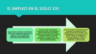EL EMPLEO EN EL SIGLO XXI
Según el Banco Mundial, la población
activa total comprende a personas de
15 años o más que satisfacen la
definición de la Organización
Internacional del Trabajo (OIT).
Así, para la OIT, la población
económicamente activa agrupa a
todas las personas que aportan
trabajo para la producción de bienes
y servicios durante un período
específico. Incluye tanto a las
personas con empleo como a las
personas desempleadas.
Si bien las prácticas nacionales varían,
en general, la población activa
incluye a las fuerzas armadas, a los
desempleados y a los que buscan su
primer trabajo. Sin embargo, se
excluye a quienes se dedican al
cuidado del hogar y a otros
empleados no remunerados.
 