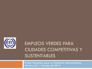 EMPLEOS VERDES PARA
CIUDADES COMPETITIVAS Y
SUSTENTABLES
Primer Encuentro para un Gobierno Metropolitano,
México, D.F., 1 de julio de 2014
 