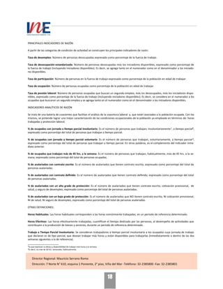 18
PRINCIPALES INDICADORES DE RAZÓN
A partir de las categorías de condición de actividad se construyen los principales indicadores de razón:
Tasa de desempleo: Número de personas desocupadas expresado como porcentaje de la fuerza de trabajo.
Tasa de desocupación estandarizada: Número de personas desocupadas más los iniciadores disponibles, expresado como porcentaje de
la fuerza de trabajo (incluyendo iniciadores disponibles). Es decir, se agrega tanto en el numerador como en el denominador a los iniciado-
res disponibles.
Tasa de participación: Número de personas en la fuerza de trabajo expresado como porcentaje de la población en edad de trabajar.
Tasa de ocupación: Número de personas ocupadas como porcentaje de la población en edad de trabajar.
Tasa de presión laboral: Número de personas ocupadas que buscan un segundo empleo, más los desocupados, más los iniciadores dispo-
nibles, expresado como porcentaje de la fuerza de trabajo (incluyendo iniciadores disponibles). Es decir, se considera en el numerador a los
ocupados que buscaron un segundo empleo y se agrega tanto en el numerador como en el denominador a los iniciadores disponibles.
INDICADORES ANALÍTICOS DE RAZÓN
Se trata de una batería de cuocientes que facilitan el análisis de la coyuntura laboral y, que están asociados a la población ocupada. Con los
mismos, se pretende lograr una mejor caracterización de las condiciones ocupacionales de la población ya empleada en términos de: horas
trabajadas y protección laboral.
% de ocupados con jornada a tiempo parcial involuntario: Es el número de personas que trabajan, involuntariamente¹, a tiempo parcial²,
expresado como porcentaje del total de personas que trabajan a tiempo parcial.
% de ocupados con jornada a tiempo parcial voluntario: Es el número de personas que trabajan, voluntariamente, a tiempo parcial³,
expresado como porcentaje del total de personas que trabajan a tiempo parcial. En otras palabras, es el complemento del indicador inme-
diato anterior.
% de ocupados que trabajan más de 45 hrs. a la semana: Es el número de personas que trabajan, habitualmente, más de 45 hrs. a la se-
mana, expresado como porcentaje del total de personas ocupadas.
% de asalariados con contrato escrito: Es el número de asalariados que tienen contrato escrito, expresado como porcentaje del total de
personas asalariadas.
% de asalariados con contrato definido: Es el número de asalariados que tienen contrato definido, expresado como porcentaje del total
de personas asalariadas.
% de asalariados con un alto grado de protección: Es el número de asalariados que tienen contrato escrito, cotización previsional, de
salud, y seguro de desempleo, expresado como porcentaje del total de personas asalariadas.
% de asalariados con un bajo grado de protección: Es el número de asalariados que NO tienen contrato escrito, NI cotización previsional,
NI de salud, NI seguro de desempleo, expresado como porcentaje del total de personas asalariadas.
OTRAS DEFINICIONES:
Horas Habituales: Las horas habituales corresponden a las horas comúnmente trabajadas, en un período de referencia determinado.
Horas Efectivas: Las horas efectivamente trabajadas, cuantifican el tiempo dedicado por las personas, al desempeño de actividades que
contribuyen a la producción de bienes y servicios, durante un período de referencia determinado.
Trabajo a Tiempo Parcial Involuntario: Se consideran trabajadores a tiempo parcial involuntario a los ocupados cuya jornada de trabajo
que declaran es de tipo parcial, que desean trabajar más horas y están disponibles para trabajarlas (inmediatamente o dentro de las dos
semanas siguientes a la de referencia).
___________________
¹Ya que expresan su deseo y disponibilidad de trabajar más horas a la semana.
²Es decir, no más de 30 hrs. semanales, habitualmente.
Director Regional: Mauricio Serrano Romo
Dirección: 7 Norte N° 610, esquina 1 Poniente, 2° piso, Viña del Mar -Teléfono: 32-2385800 -Fax: 32-2385801
 
