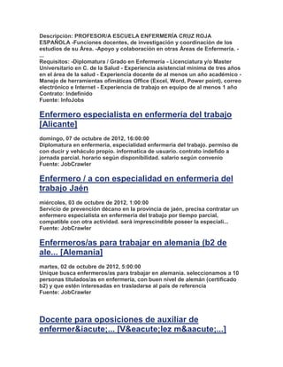 Descripción: PROFESOR/A ESCUELA ENFERMERÍA CRUZ ROJA
ESPAÑOLA -Funciones docentes, de investigación y coordinación de los
estudios de su Área. -Apoyo y colaboración en otras Áreas de Enfermería. -
...
Requisitos: -Diplomatura / Grado en Enfermería - Licenciatura y/o Master
Universitario en C. de la Salud - Experiencia asistencial mínima de tres años
en el área de la salud - Experiencia docente de al menos un año académico -
Manejo de herramientas ofimáticas Office (Excel, Word, Power point), correo
electrónico e Internet - Experiencia de trabajo en equipo de al menos 1 año
Contrato: Indefinido
Fuente: InfoJobs

Enfermero especialista en enfermería del trabajo
[Alicante]
domingo, 07 de octubre de 2012, 16:00:00
Diplomatura en enfermeria, especialidad enfermeria del trabajo. permiso de
con ducir y veháculo propio. informatica de usuario. contrato indefido a
jornada parcial. horario según disponibilidad. salario según convenio
Fuente: JobCrawler

Enfermero / a con especialidad en enfermeria del
trabajo Jaén
miércoles, 03 de octubre de 2012, 1:00:00
Servicio de prevención décano en la provincia de jaén, precisa contratar un
enfermero especialista en enfermería del trabajo por tiempo parcial,
compatible con otra actividad. será imprescindible poseer la especiali...
Fuente: JobCrawler

Enfermeros/as para trabajar en alemania (b2 de
ale... [Alemania]
martes, 02 de octubre de 2012, 5:00:00
Unique busca enfermeros/as para trabajar en alemania. seleccionamos a 10
personas titulados/as en enfermería, con buen nivel de alemán (certificado
b2) y que estén interesadas en trasladarse al país de referencia
Fuente: JobCrawler




Docente para oposiciones de auxiliar de
enfermer&iacute;... [V&eacute;lez m&aacute;...]
 