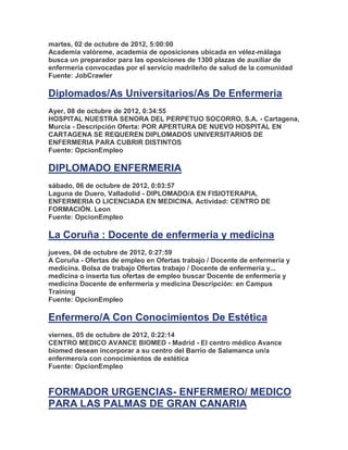 martes, 02 de octubre de 2012, 5:00:00
Academia valóreme, academia de oposiciones ubicada en vélez-málaga
busca un preparador para las oposiciones de 1300 plazas de auxiliar de
enfermería convocadas por el servicio madrileño de salud de la comunidad
Fuente: JobCrawler

Diplomados/As Universitarios/As De Enfermeria
Ayer, 08 de octubre de 2012, 0:34:55
HOSPITAL NUESTRA SENORA DEL PERPETUO SOCORRO, S.A. - Cartagena,
Murcia - Descripción Oferta: POR APERTURA DE NUEVO HOSPITAL EN
CARTAGENA SE REQUEREN DIPLOMADOS UNIVERSITARIOS DE
ENFERMERIA PARA CUBRIR DISTINTOS
Fuente: OpcionEmpleo

DIPLOMADO ENFERMERIA
sábado, 06 de octubre de 2012, 0:03:57
Laguna de Duero, Valladolid - DIPLOMADO/A EN FISIOTERAPIA,
ENFERMERIA O LICENCIADA EN MEDICINA. Actividad: CENTRO DE
FORMACIÓN. Leon
Fuente: OpcionEmpleo

La Coruña : Docente de enfermeria y medicina
jueves, 04 de octubre de 2012, 0:27:59
A Coruña - Ofertas de empleo en Ofertas trabajo / Docente de enfermeria y
medicina. Bolsa de trabajo Ofertas trabajo / Docente de enfermeria y...
medicina o inserta tus ofertas de empleo buscar Docente de enfermeria y
medicina Docente de enfermeria y medicina Descripción: en Campus
Training
Fuente: OpcionEmpleo

Enfermero/A Con Conocimientos De Estética
viernes, 05 de octubre de 2012, 0:22:14
CENTRO MEDICO AVANCE BIOMED - Madrid - El centro médico Avance
biomed desean incorporar a su centro del Barrio de Salamanca un/a
enfermero/a con conocimientos de estética
Fuente: OpcionEmpleo


FORMADOR URGENCIAS- ENFERMERO/ MEDICO
PARA LAS PALMAS DE GRAN CANARIA
 