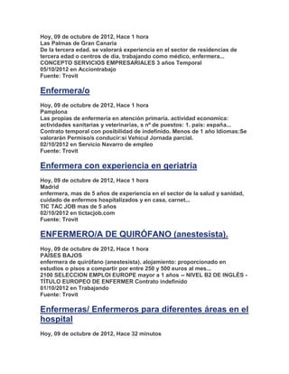 Hoy, 09 de octubre de 2012, Hace 1 hora
Las Palmas de Gran Canaria
De la tercera edad. se valorará experiencia en el sector de residencias de
tercera edad o centros de día, trabajando como médico, enfermera...
CONCEPTO SERVICIOS EMPRESARIALES 3 años Temporal
05/10/2012 en Acciontrabajo
Fuente: Trovit

Enfermera/o
Hoy, 09 de octubre de 2012, Hace 1 hora
Pamplona
Las propias de enfermería en atención primaria. actividad economica:
actividades sanitarias y veterinarias, s nº de puestos: 1. país: españa...
Contrato temporal con posibilidad de indefinido. Menos de 1 año Idiomas:Se
valorarán Permiso/s conducir:sí Vehícul Jornada parcial.
02/10/2012 en Servicio Navarro de empleo
Fuente: Trovit

Enfermera con experiencia en geriatria
Hoy, 09 de octubre de 2012, Hace 1 hora
Madrid
enfermera, mas de 5 años de experiencia en el sector de la salud y sanidad,
cuidado de enfermos hospitalizados y en casa, carnet...
TIC TAC JOB mas de 5 años
02/10/2012 en tictacjob.com
Fuente: Trovit

ENFERMERO/A DE QUIRÓFANO (anestesista).
Hoy, 09 de octubre de 2012, Hace 1 hora
PAÍSES BAJOS
enfermera de quirófano (anestesista). alojamiento: proporcionado en
estudios o pisos a compartir por entre 250 y 500 euros al mes...
2100 SELECCION EMPLOI EUROPE mayor a 1 años -- NIVEL B2 DE INGLÉS -
TÍTULO EUROPEO DE ENFERMER Contrato indefinido
01/10/2012 en Trabajando
Fuente: Trovit

Enfermeras/ Enfermeros para diferentes áreas en el
hospital
Hoy, 09 de octubre de 2012, Hace 32 minutos
 