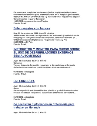 Para nuestros hospitales en alemania (helios región oeste) buscamos
enfermeras/enfermeros para diferentes áreas en el hospital (gesundheits...
HELIOS KLINIKEN GRUPPE Entre 1 y 3 años Idiomas requeridos: español
Conocimientos requerid Temporal
13/09/2012 en yaencontre.com/Empleo
Fuente: Trovit

Enfermeras/os con frances
Hoy, 09 de octubre de 2012, Hace 32 minutos
Se necesitan personas con diplomatura en enfermería y nivel de francés
bilingüe para trabajar en diversos hospitales, centros de sanidad y r...
UNIQUE Se requiere Diplomatura / Ingeniería Técnica y Pra
08/09/2012 en El País
Fuente: Trovit

INSTRUCTOR Y MONITOR PARA CURSO SOBRE
EL USO DE DESFIBRILADORES EXTERNOS
SEMIAUTOMáTICOS
Ayer, 08 de octubre de 2012, 9:08:19
Camargo
Tareas: docencia. formación requerida: la de medicina o enfermería,
titulacion es reconocidas por el european resucitación council...

05/10/2012 en ipsojobs
Fuente: Trovit


ENFERMERO/A
Ayer, 08 de octubre de 2012, 9:08:19
Sama
De forma periodica de los residentes; planificar y administrar cuidados;
evaluar resultados *requisitos: titulados en enfermeria, se valorará...

05/10/2012 en ipsojobs
Fuente: Trovit

Se necesitan diplomados en Enfermeria para
trabajar en Holanda
Ayer, 08 de octubre de 2012, 9:08:19
 