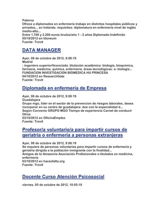 Paterna
Ofrece a diplomados en enfermería trabajo en distintos hospitales públicos y
privados... en holanda. requisitos: diplomatura en enfermería nivel de inglés
medio-alto...
Entre 1.700 y 2.200 euros brutos/año 1 - 2 años Diplomado Indefinido
05/10/2012 en Idoneum
Fuente: Trovit

DATA MANAGER
Ayer, 08 de octubre de 2012, 9:08:19
Madrid
: ingeniero superior/licenciado. titulación académica: biología, bioquímica,
farmacia, medicina, química, enfermería. áreas tecnológicas: a- biología...
FUNDACION INVESTIGACION BIOMEDICA HU PRINCESA
04/10/2012 en ResearchGate
Fuente: Trovit

Diplomada en enfermeria de Empresa
Ayer, 08 de octubre de 2012, 9:08:19
Guadalajara
Grupo mgo, lider en el sector de la prevencion de riesgos laborales, desea
incorporar en su centro de guadalajara: due con la especialidad d...
Según Convenio GRUPO MGO Tiempo de experiencia Carnet de conducir
Otros
03/10/2012 en OficinaEmpleo
Fuente: Trovit

Profesor/a voluntario/a para impartir cursos de
geriatría o enfermería a personas extranjeras
Ayer, 08 de octubre de 2012, 9:08:19
Se requiere de personas voluntarias para impartir cursos de enfermería y
geriatría dirigida a la población inmigrante con la finalidad...
Amigos de la Amazonia Asociación Profesionales o titulados en medicina,
enfermería
03/10/2012 en hacesfalta.org
Fuente: Trovit


Docente Curso Atención Psicosocial
viernes, 05 de octubre de 2012, 10:05:19
 