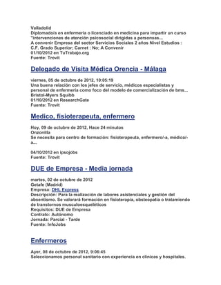 Valladolid
Diplomado/a en enfermeria o licenciado en medicina para impartir un curso
"intervenciones de atención psicosocial dirigidas a personsas...
A convenir Empresa del sector Servicios Sociales 2 años Nivel Estudios :
C.F. Grado Superior; Carnet : No; A Convenir
01/10/2012 en TuTrabajo.org
Fuente: Trovit

Delegado de Visita Médica Orencia - Málaga
viernes, 05 de octubre de 2012, 10:05:19
Una buena relación con los jefes de servicio, médicos especialistas y
personal de enfermería como foco del modelo de comercialización de bms...
Bristol-Myers Squibb
01/10/2012 en ResearchGate
Fuente: Trovit

Medico, fisioterapeuta, enfermero
Hoy, 09 de octubre de 2012, Hace 24 minutos
Onzonilla
Se necesita para centro de formación: fisioterapeuta, enfermero/-a, médico/-
a...

04/10/2012 en ipsojobs
Fuente: Trovit

DUE de Empresa - Media jornada
martes, 02 de octubre de 2012
Getafe (Madrid)
Empresa: DHL Express
Descripción: Para la realización de labores asistenciales y gestión del
absentismo. Se valorará formación en fisioterapia, obsteopatía o tratamiendo
de transtornos musculoesqueléticos
Requisitos: DUE de Empresa
Contrato: Autónomo
Jornada: Parcial - Tarde
Fuente: InfoJobs


Enfermeros
Ayer, 08 de octubre de 2012, 9:06:45
Seleccionamos personal sanitario con experiencia en clínicas y hospitales.
 