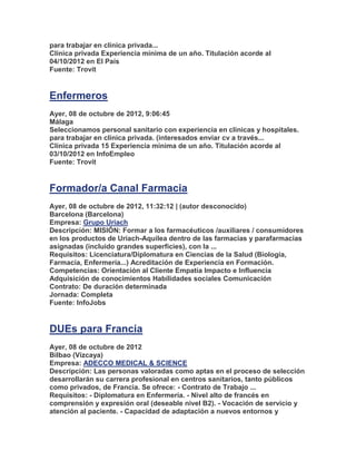 para trabajar en clínica privada...
Clínica privada Experiencia mínima de un año. Titulación acorde al
04/10/2012 en El País
Fuente: Trovit


Enfermeros
Ayer, 08 de octubre de 2012, 9:06:45
Málaga
Seleccionamos personal sanitario con experiencia en clínicas y hospitales.
para trabajar en clínica privada. (interesados enviar cv a través...
Clínica privada 15 Experiencia mínima de un año. Titulación acorde al
03/10/2012 en InfoEmpleo
Fuente: Trovit


Formador/a Canal Farmacia
Ayer, 08 de octubre de 2012, 11:32:12 | (autor desconocido)
Barcelona (Barcelona)
Empresa: Grupo Uriach
Descripción: MISIÓN: Formar a los farmacéuticos /auxiliares / consumidores
en los productos de Uriach-Aquilea dentro de las farmacias y parafarmacias
asignadas (incluido grandes superficies), con la ...
Requisitos: Licenciatura/Diplomatura en Ciencias de la Salud (Biología,
Farmacia, Enfermería...) Acreditación de Experiencia en Formación.
Competencias: Orientación al Cliente Empatía Impacto e Influencia
Adquisición de conocimientos Habilidades sociales Comunicación
Contrato: De duración determinada
Jornada: Completa
Fuente: InfoJobs


DUEs para Francia
Ayer, 08 de octubre de 2012
Bilbao (Vizcaya)
Empresa: ADECCO MEDICAL & SCIENCE
Descripción: Las personas valoradas como aptas en el proceso de selección
desarrollarán su carrera profesional en centros sanitarios, tanto públicos
como privados, de Francia. Se ofrece: - Contrato de Trabajo ...
Requisitos: - Diplomatura en Enfermería. - Nivel alto de francés en
comprensión y expresión oral (deseable nivel B2). - Vocación de servicio y
atención al paciente. - Capacidad de adaptación a nuevos entornos y
 