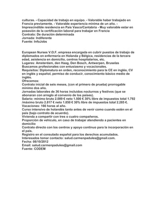 culturas. - Capacidad de trabajo en equipo. - Valorable haber trabajado en
Francia previamente. - Valorable experiencia mínima de un año. -
Imprescindible residencia en País Vasco/Cantabria - Muy valorable estar en
posesión de la certificación laboral para trabajar en Francia
Contrato: De duración determinada
Jornada: Indiferente
Fuente: InfoJobs


European Nurses V.O.F. empresa encargada en cubrir puestos de trabajo de
diplomados en enfermería en Holanda y Bélgica, residencias de la tercera
edad, asistencia en domicilio, centros hospitalarios, etc.
Lugares: Amsterdam, den Haag, Den Bosch, Antwerpen, Bruselas
Buscamos profesionales con entusiasmo y vocacionales.
Requisitos: Diplomatura en orden, reconocimiento para la CE en inglés, CV
en inglés y español, permiso de conducir, conocimiento básico medio de
inglés.
Ofrecemos:
Contrato inicial de seis meses, (con el primero de prueba) prorrogable
mínimo dos año.
Jornadas laborales de 36 horas incluidos nocturnos y festivos (que se
abonaran con arreglo al convenio de los países).
Salario: mínimo bruto 2.089 € neto 1.500 € 30% libre de impuestos total 1.792
/máximo bruto 2.817 € neto 1.850 € 30% libre de impuestos total 2.285 €.
Vacaciones: 166 horas al año.
Curso intensivo de holandés tanto antes de venir como cuando estén en el
país (bajo contrato de acuerdo).
Vivienda a compartir con tres o cuatro compañeros.
Proporción de vehículo, en caso de trabajar atendiendo a pacientes en
domicilio
Contrato directo con los centros y apoyo continuo para la incorporación en
el país.
Registro en el consulado español para los derechos acumulados.
Interesados tomar contacto: salud.carmenpadules@gmail.com.
Fecha: 08/10/2012
Email: salud.carmenpadules@gmail.com
Fuente: CODEM
 