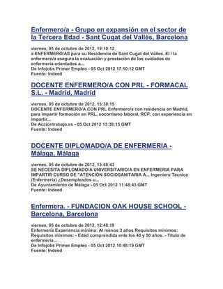 Enfermero/a - Grupo en expansión en el sector de
la Tercera Edad - Sant Cugat del Vallès, Barcelona
viernes, 05 de octubre de 2012, 19:10:12
a ENFERMERO/AS para su Residencia de Sant Cugat del Valles. El / la
enfermero/a asegura la evaluación y prestación de los cuidados de
enfermería orientados a...
De Infojobs Primer Empleo - 05 Oct 2012 17:10:12 GMT
Fuente: Indeed

DOCENTE ENFERMERO/A CON PRL - FORMACAL
S.L. - Madrid, Madrid
viernes, 05 de octubre de 2012, 15:38:15
DOCENTE ENFERMERO/A CON PRL Enfermero/a con residencia en Madrid,
para impartir formación en PRL, socorrismo laboral, RCP, con experiencia en
impartir...
De Acciontrabajo.es - 05 Oct 2012 13:38:15 GMT
Fuente: Indeed


DOCENTE DIPLOMADO/A DE ENFERMERIA -
Málaga, Málaga
viernes, 05 de octubre de 2012, 13:48:43
SE NECESITA DIPLOMADO/A UNIVERSITARIO/A EN ENFERMERIA PARA
IMPARTIR CURSO DE "ATENCIÓN SOCIOSANITARIA A... Ingeniero Técnico
(Enfermería) ¿Desempleados u...
De Ayuntamiento de Málaga - 05 Oct 2012 11:48:43 GMT
Fuente: Indeed


Enfermera. - FUNDACION OAK HOUSE SCHOOL -
Barcelona, Barcelona
viernes, 05 de octubre de 2012, 12:48:19
Enfermería Experiencia mínima: Al menos 3 años Requisitos mínimos:
Requisitos mínimos: - Edad comprendida ente los 40 y 50 años. - Título de
enfermería...
De Infojobs Primer Empleo - 05 Oct 2012 10:48:19 GMT
Fuente: Indeed
 
