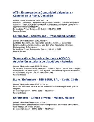 ATS - Empresa de la Comunidad Valenciana -
Castelló de la Plana, Castellón
viernes, 05 de octubre de 2012, 12:47:36
mínimos: Diplomado - Enfermería Experiencia mínima... Vacante Requisitos
mínimos: -TITULACION ENFERMERIA -EXPERIENCIA PREVIA COMO ATS -
INCORPORACION INMEDIATA
De Infojobs Primer Empleo - 05 Oct 2012 10:47:36 GMT
Fuente: Indeed

Enfermeros - Sanitas sps - Prosperidad, Madrid
jueves, 04 de octubre de 2012, 18:12:16
cuidados de enfermería. Requisitos Estudios mínimos: Diplomado -
Enfermería Experiencia mínima: Más de 5 años Requisitos mínimos: -
Diplomado en Enfermería...
De Infojobs Primer Empleo - 04 Oct 2012 16:12:16 GMT
Fuente: Indeed


Se necesita voluntaria enfermera - ASDICO,
Asociación asturiana de diabéticos - Asturias
jueves, 04 de octubre de 2012, 16:11:00
Se necesita voluntaria enfermera para colaborar dando charlas en 4 colegios
acompañada de medico para... del Ayto de Gijón Perfil/Requisitos Enfermera.
De Hacesfalta.org - 04 Oct 2012 14:11:00 GMT
Fuente: Indeed

D.u.e / Enfermero - SEMESUR, SAU - Cadiz, Cádiz
jueves, 04 de octubre de 2012, 13:16:16
Realizará funciones de DUE en los diferentes Centros/dispositivos que se
asignen
De infoempleo.com - 04 Oct 2012 11:16:16 GMT
Fuente: Indeed

Enfermeros - Clínica privada. - Málaga, Málaga
jueves, 04 de octubre de 2012, 13:15:27
Seleccionamos personal sanitario con experiencia en clínicas y hospitales.
Para trabajar en clínica privada.
De infoempleo.com - 04 Oct 2012 11:15:27 GMT
 
