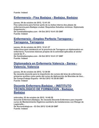 Fuente: Indeed

Enfermero/a - Fiss Badajoz - Badajoz, Badajoz
jueves, 04 de octubre de 2012, 12:41:55
Fiss selecciona para formar parte de su bolsa interna dos plazas de
enfermero/a,para Badajoz ciudad. Requisitos Estudios mínimos: Diplomado
Experiencia...
De Cambiadeempleo.com - 04 Oct 2012 10:41:55 GMT
Fuente: Indeed

Enfermero/a - Empleo Perfecto Tarragona -
Tarragona, Tarragona
jueves, 04 de octubre de 2012, 12:41:37
selecciona para residencia en la provincia de Tarragona un diplomado/a en
enfermería. Funciones básicas propias de la actividad aplicadas al sector
social de 3º...
De Cambiadeempleo.com - 04 Oct 2012 10:41:37 GMT
Fuente: Indeed

Diplomado/a en Enfermeria Valencia - Sanea -
Valencia, Valencia
jueves, 04 de octubre de 2012, 12:38:00
Se necesita docente para la impartición de cursos del área de enfermeria:
primeros auxilios como parte del curso de Aplicacción de Biocidas de Uso...
De CompuTrabajo España - 04 Oct 2012 10:38:00 GMT
Fuente: Indeed

Docente Enfermero.Badajoz. - INSTITUTO
TECNOLOGICO DE FORMACION - Badajoz,
Badajoz
miércoles, 03 de octubre de 2012, 14:48:29
Docente Enfermero.Badajoz. Se necesita Docente Enfermero para impartir
curso de Mantenimiento Higiénico-sanitario de Instalaciones con Riesgo de
Legionella...
De Acciontrabajo.es - 03 Oct 2012 12:48:29 GMT
Fuente: Indeed
 