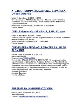 ATS/DUE - COMPAÑÍA NACIONAL ESPAÑOLA -
Oviedo, Asturias
lunes, 01 de octubre de 2012, 17:59:00
tercera edad, a un AST/DUE: Se requiere: - Titulación Universitaria en
Enfermería - Experiencia mínima... mínimos: Diplomado - Enfermería
Experiencia mínima...
De Infojobs Primer Empleo - 01 Oct 2012 15:59:00 GMT
Fuente: Indeed

DUE - Enfermera/o - SEMESUR, SAU - Vizcaya
lunes, 01 de octubre de 2012, 13:29:01
Formará parte del equipo sanitario asignado al centro de Bilbao, realizando
las funciones propias de DUE.
De infoempleo.com - 01 Oct 2012 11:29:01 GMT
Fuente: Indeed

DUE (ENFERMEROS/AS) PARA TRABAJAR EN
ALEMANIA
sábado, 06 de octubre de 2012, 17:12:5
Alemania (Bayern)
Empresa: SALVADOR LLOPIS
Descripción: SALVADOR LLOPIS CONSULTOR - IM son profesionales
especializados en Consultoría y Selección de Personal. Actualmente se
están seleccionando Diplomados Universitarios en Enfermería (DUE) para ...
Requisitos: Titulación de Enfermería. Nivel B1/B2 acreditable de Alemán
(imprescindible para la homologación del título). Se valorará el nivel de
Inglés. Disponibilidad para desplazarse a Alemania.
Contrato: Indefinido
Jornada: Completa
Fuente: InfoJobs




ENFERMERA INSTRUMENTADORA
viernes, 05 de octubre de 2012, 16:21
Madrid (Madrid)
Empresa: Multinacional sector médico-estético
 