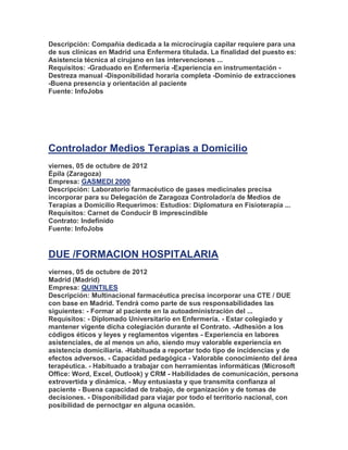 Descripción: Compañía dedicada a la microcirugía capilar requiere para una
de sus clínicas en Madrid una Enfermera titulada. La finalidad del puesto es:
Asistencia técnica al cirujano en las intervenciones ...
Requisitos: -Graduado en Enfermería -Experiencia en instrumentación -
Destreza manual -Disponibilidad horaria completa -Dominio de extracciones
-Buena presencia y orientación al paciente
Fuente: InfoJobs




Controlador Medios Terapias a Domicilio
viernes, 05 de octubre de 2012
Épila (Zaragoza)
Empresa: GASMEDI 2000
Descripción: Laboratorio farmacéutico de gases medicinales precisa
incorporar para su Delegación de Zaragoza Controlador/a de Medios de
Terapias a Domicilio Requerimos: Estudios: Diplomatura en Fisioterapia ...
Requisitos: Carnet de Conducir B imprescindible
Contrato: Indefinido
Fuente: InfoJobs


DUE /FORMACION HOSPITALARIA
viernes, 05 de octubre de 2012
Madrid (Madrid)
Empresa: QUINTILES
Descripción: Multinacional farmacéutica precisa incorporar una CTE / DUE
con base en Madrid. Tendrá como parte de sus responsabilidades las
siguientes: - Formar al paciente en la autoadministración del ...
Requisitos: - Diplomado Universitario en Enfermería. - Estar colegiado y
mantener vigente dicha colegiación durante el Contrato. -Adhesión a los
códigos éticos y leyes y reglamentos vigentes - Experiencia en labores
asistenciales, de al menos un año, siendo muy valorable experiencia en
asistencia domiciliaria. -Habituada a reportar todo tipo de incidencias y de
efectos adversos. - Capacidad pedagógica - Valorable conocimiento del área
terapéutica. - Habituado a trabajar con herramientas informáticas (Microsoft
Office: Word, Excel, Outlook) y CRM - Habilidades de comunicación, persona
extrovertida y dinámica. - Muy entusiasta y que transmita confianza al
paciente - Buena capacidad de trabajo, de organización y de tomas de
decisiones. - Disponibilidad para viajar por todo el territorio nacional, con
posibilidad de pernoctgar en alguna ocasión.
 