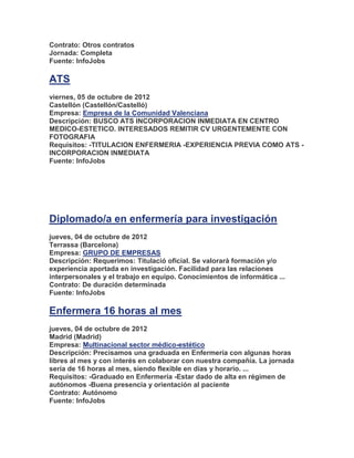 Contrato: Otros contratos
Jornada: Completa
Fuente: InfoJobs

ATS
viernes, 05 de octubre de 2012
Castellón (Castellón/Castelló)
Empresa: Empresa de la Comunidad Valenciana
Descripción: BUSCO ATS INCORPORACION INMEDIATA EN CENTRO
MEDICO-ESTETICO. INTERESADOS REMITIR CV URGENTEMENTE CON
FOTOGRAFIA
Requisitos: -TITULACION ENFERMERIA -EXPERIENCIA PREVIA COMO ATS -
INCORPORACION INMEDIATA
Fuente: InfoJobs




Diplomado/a en enfermería para investigación
jueves, 04 de octubre de 2012
Terrassa (Barcelona)
Empresa: GRUPO DE EMPRESAS
Descripción: Requerimos: Titulació oficial. Se valorarà formación y/o
experiencia aportada en investigación. Facilidad para las relaciones
interpersonales y el trabajo en equipo. Conocimientos de informática ...
Contrato: De duración determinada
Fuente: InfoJobs

Enfermera 16 horas al mes
jueves, 04 de octubre de 2012
Madrid (Madrid)
Empresa: Multinacional sector médico-estético
Descripción: Precisamos una graduada en Enfermería con algunas horas
libres al mes y con interés en colaborar con nuestra compañía. La jornada
sería de 16 horas al mes, siendo flexible en días y horario. ...
Requisitos: -Graduado en Enfermería -Estar dado de alta en régimen de
autónomos -Buena presencia y orientación al paciente
Contrato: Autónomo
Fuente: InfoJobs
 