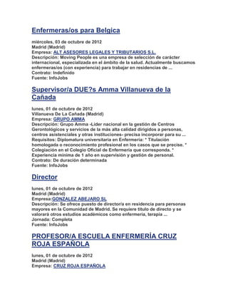 Enfermeras/os para Belgica
miércoles, 03 de octubre de 2012
Madrid (Madrid)
Empresa: ALT ASESORES LEGALES Y TRIBUTARIOS S.L.
Descripción: Moving People es una empresa de selección de carácter
internacional, especializada en el ámbito de la salud. Actualmente buscamos
enfermeras/os (con experiencia) para trabajar en residencias de ...
Contrato: Indefinido
Fuente: InfoJobs

Supervisor/a DUE?s Amma Villanueva de la
Cañada
lunes, 01 de octubre de 2012
Villanueva De La Cañada (Madrid)
Empresa: GRUPO AMMA
Descripción: Grupo Amma -Líder nacional en la gestión de Centros
Gerontológicos y servicios de la más alta calidad dirigidos a personas,
centros asistenciales y otras instituciones- precisa incorporar para su ...
Requisitos: Diplomatura universitaria en Enfermería: * Titulación
homologada o reconocimiento profesional en los casos que se precise. *
Colegiación en el Colegio Oficial de Enfermería que corresponda. *
Experiencia mínima de 1 año en supervisión y gestión de personal.
Contrato: De duración determinada
Fuente: InfoJobs

Director
lunes, 01 de octubre de 2012
Madrid (Madrid)
Empresa:GONZALEZ ABEJARO SL
Descripción: Se ofrece puesto de director/a en residencia para personas
mayores en la Comunidad de Madrid. Se requiere titulo de directo y se
valorará otros estudios académicos como enfermería, terapia ...
Jornada: Completa
Fuente: InfoJobs

PROFESOR/A ESCUELA ENFERMERÍA CRUZ
ROJA ESPAÑOLA
lunes, 01 de octubre de 2012
Madrid (Madrid)
Empresa: CRUZ ROJA ESPAÑOLA
 