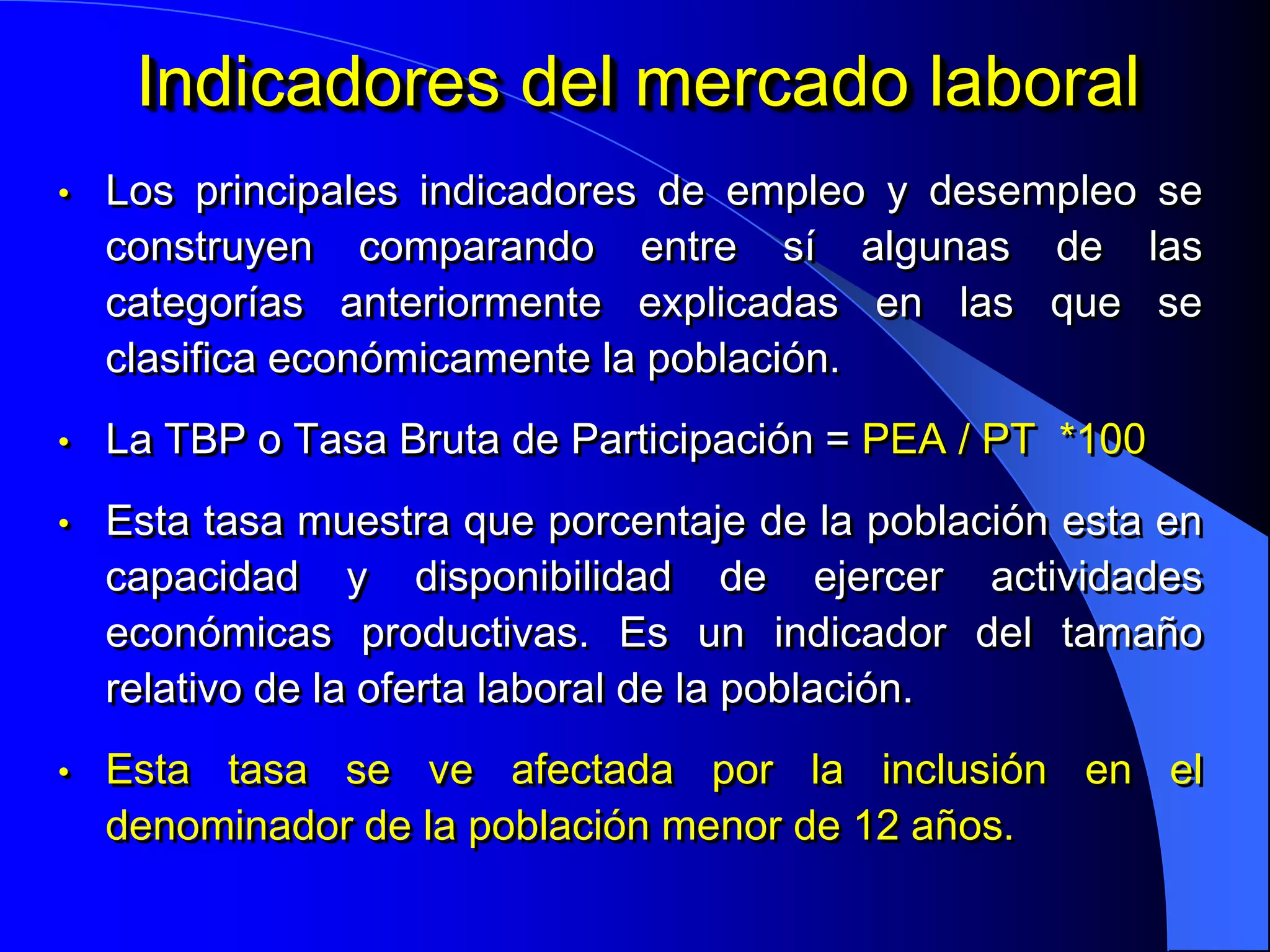 Indicadores del mercado laboral
•   Los principales indicadores de empleo y desempleo se
    construyen comparando entre sí algunas de las
    categorías anteriormente explicadas en las que se
    clasifica económicamente la población.
•   La TBP o Tasa Bruta de Participación = PEA / PT *100
•   Esta tasa muestra que porcentaje de la población esta en
    capacidad y disponibilidad de ejercer actividades
    económicas productivas. Es un indicador del tamaño
    relativo de la oferta laboral de la población.
•   Esta tasa se ve afectada por la inclusión en el
    denominador de la población menor de 12 años.
 