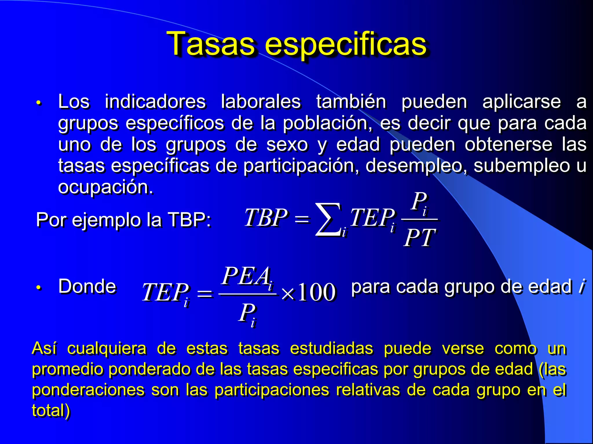 Tasas especificas
•   Los indicadores laborales también pueden aplicarse a
    grupos específicos de la población, es decir que para cada
    uno de los grupos de sexo y edad pueden obtenerse las
    tasas específicas de participación, desempleo, subempleo u
    ocupación.
                                    Pi
Por ejemplo la TBP:  TBP  i TEPi
                                    PT
                    PEAi
• Donde    TEPi         100 para cada grupo de edad i
                     Pi
Así cualquiera de estas tasas estudiadas puede verse como un
promedio ponderado de las tasas especificas por grupos de edad (las
ponderaciones son las participaciones relativas de cada grupo en el
total)
 