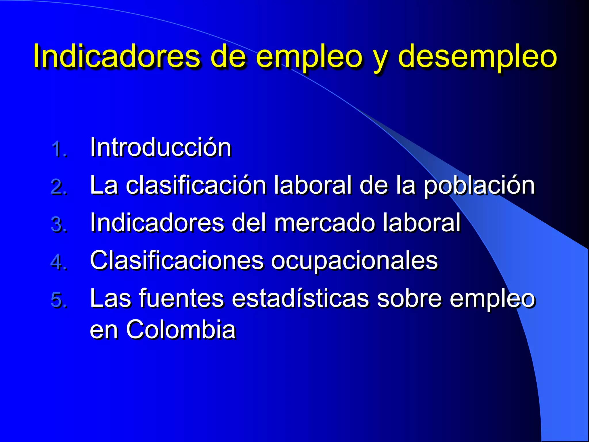 Indicadores de empleo y desempleo

 1. Introducción
 2. La clasificación laboral de la población
 3. Indicadores del mercado laboral
 4. Clasificaciones ocupacionales
 5. Las fuentes estadísticas sobre empleo
    en Colombia
 