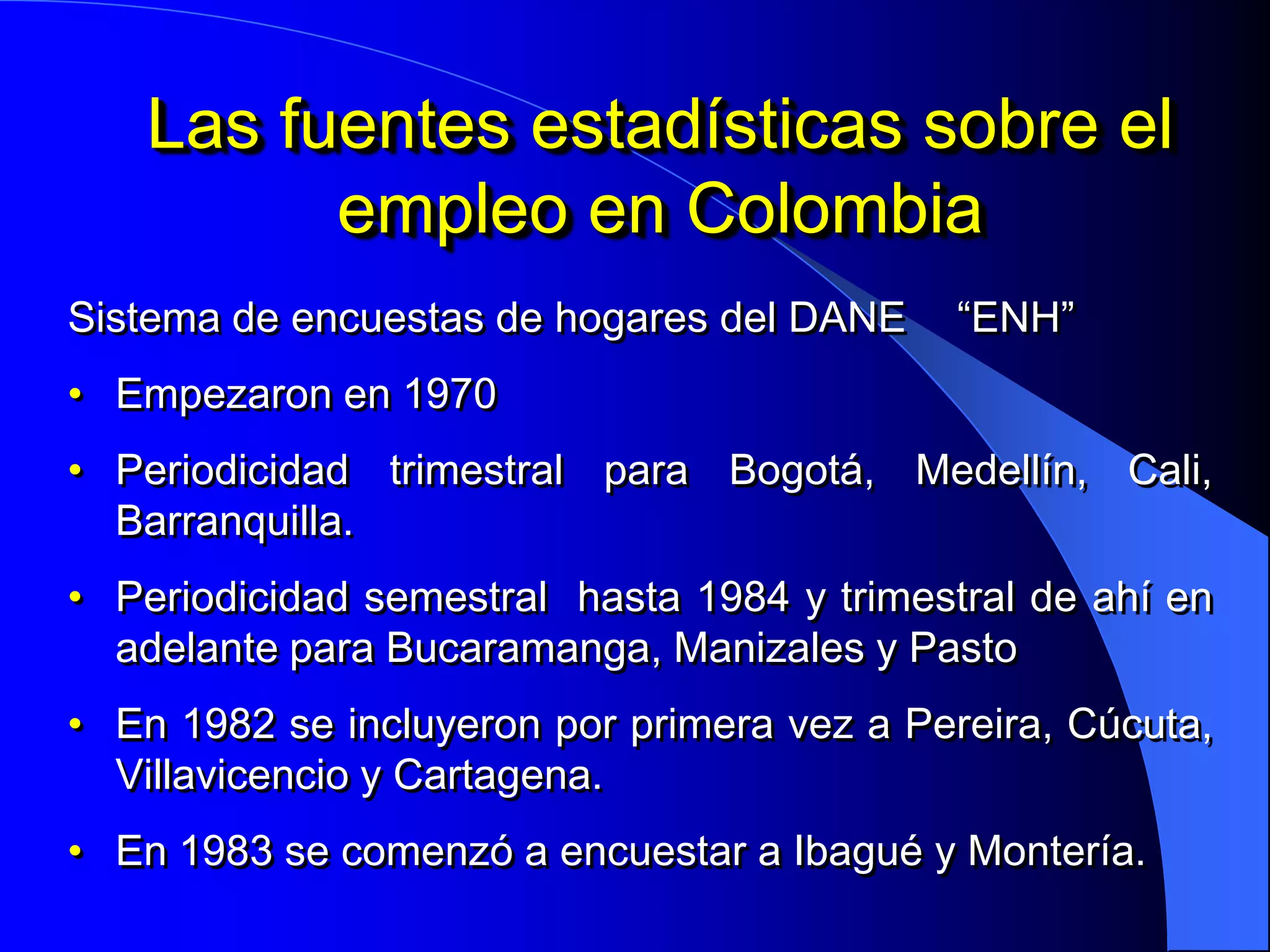 Las fuentes estadísticas sobre el
         empleo en Colombia
Sistema de encuestas de hogares del DANE     “ENH”
• Empezaron en 1970
• Periodicidad trimestral para Bogotá, Medellín, Cali,
  Barranquilla.
• Periodicidad semestral hasta 1984 y trimestral de ahí en
  adelante para Bucaramanga, Manizales y Pasto
• En 1982 se incluyeron por primera vez a Pereira, Cúcuta,
  Villavicencio y Cartagena.
• En 1983 se comenzó a encuestar a Ibagué y Montería.
 