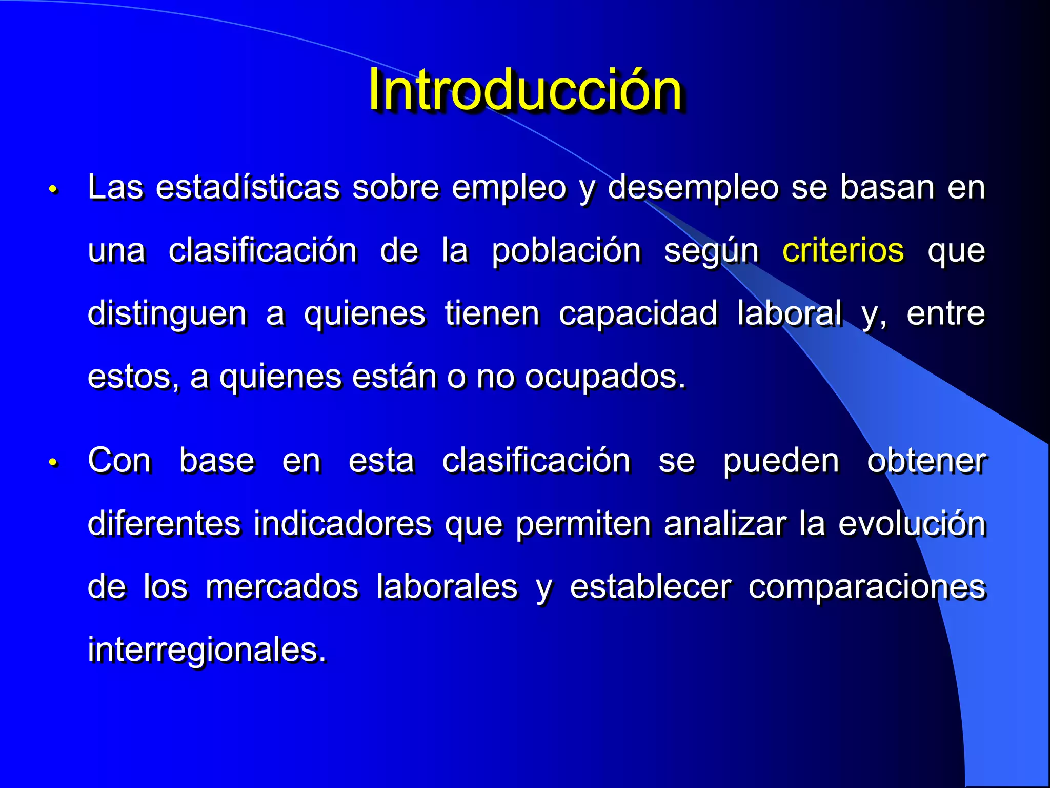 Introducción
•   Las estadísticas sobre empleo y desempleo se basan en
    una clasificación de la población según criterios que
    distinguen a quienes tienen capacidad laboral y, entre
    estos, a quienes están o no ocupados.

•   Con base en esta clasificación se pueden obtener
    diferentes indicadores que permiten analizar la evolución
    de los mercados laborales y establecer comparaciones
    interregionales.
 