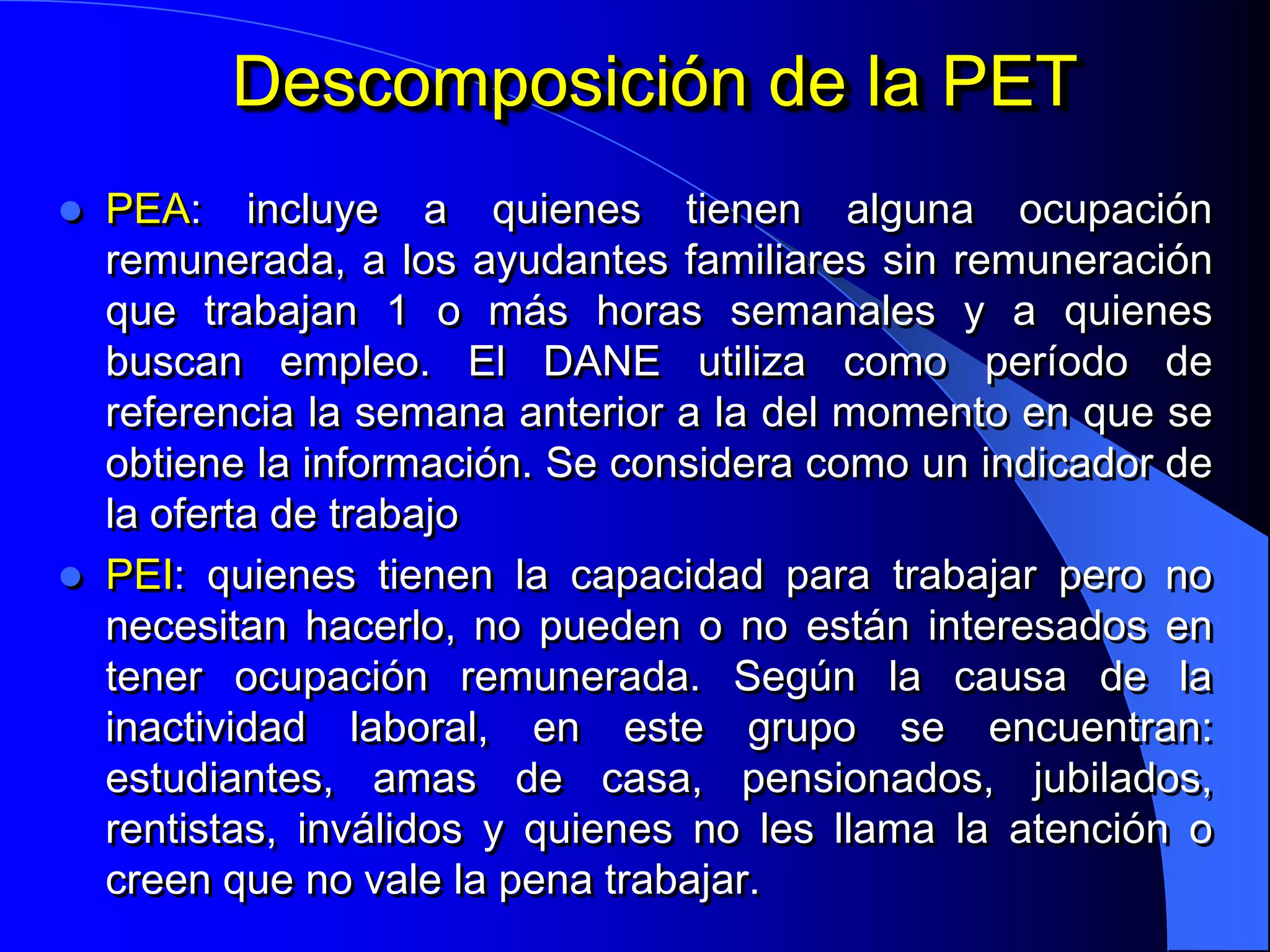 Descomposición de la PET
   PEA: incluye a quienes tienen alguna ocupación
    remunerada, a los ayudantes familiares sin remuneración
    que trabajan 1 o más horas semanales y a quienes
    buscan empleo. El DANE utiliza como período de
    referencia la semana anterior a la del momento en que se
    obtiene la información. Se considera como un indicador de
    la oferta de trabajo
   PEI: quienes tienen la capacidad para trabajar pero no
    necesitan hacerlo, no pueden o no están interesados en
    tener ocupación remunerada. Según la causa de la
    inactividad laboral, en este grupo se encuentran:
    estudiantes, amas de casa, pensionados, jubilados,
    rentistas, inválidos y quienes no les llama la atención o
    creen que no vale la pena trabajar.
 