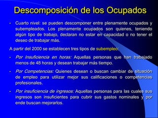 Descomposición de los Ocupados
•   Cuarto nivel: se pueden descomponer entre plenamente ocupados y
    subempleados. Los plenamente ocupados son quienes, teniendo
    algún tipo de trabajo, declaran no estar en capacidad o no tener el
    deseo de trabajar más.
A partir del 2000 se establecen tres tipos de subempleo:
•   Por Insuficiencia en horas: Aquellas personas que han trabajado
    menos de 48 horas y desean trabajar más tiempo.
•   Por Competencias: Quienes desean o buscan cambiar de situación
    de empleo para utilizar mejor sus calificaciones o competencias
    profesionales.
•   Por insuficiencia de ingresos: Aquellas personas para las cuales sus
    ingresos son insuficientes para cubrir sus gastos nominales y por
    ende buscan mejorarlos.
 