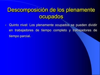 Descomposición de los plenamente
              ocupados
•   Quinto nivel: Los plenamente ocupados se pueden dividir
    en trabajadores de tiempo completo y trabajadores de
    tiempo parcial.
 