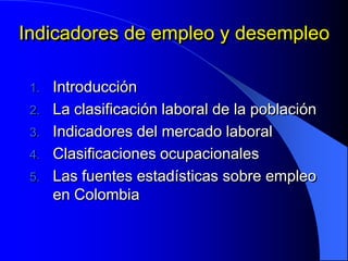 Indicadores de empleo y desempleo

 1. Introducción
 2. La clasificación laboral de la población
 3. Indicadores del mercado laboral
 4. Clasificaciones ocupacionales
 5. Las fuentes estadísticas sobre empleo
    en Colombia
 