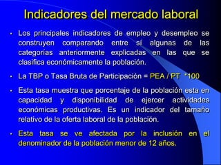 Indicadores del mercado laboral
•   Los principales indicadores de empleo y desempleo se
    construyen comparando entre sí algunas de las
    categorías anteriormente explicadas en las que se
    clasifica económicamente la población.
•   La TBP o Tasa Bruta de Participación = PEA / PT *100
•   Esta tasa muestra que porcentaje de la población esta en
    capacidad y disponibilidad de ejercer actividades
    económicas productivas. Es un indicador del tamaño
    relativo de la oferta laboral de la población.
•   Esta tasa se ve afectada por la inclusión en el
    denominador de la población menor de 12 años.
 