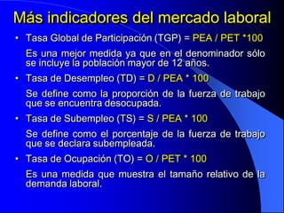 Más indicadores del mercado laboral
• Tasa Global de Participación (TGP) = PEA / PET *100
  Es una mejor medida ya que en el denominador sólo
  se incluye la población mayor de 12 años.
• Tasa de Desempleo (TD) = D / PEA * 100
  Se define como la proporción de la fuerza de trabajo
  que se encuentra desocupada.
• Tasa de Subempleo (TS) = S / PEA * 100
  Se define como el porcentaje de la fuerza de trabajo
  que se declara subempleada.
• Tasa de Ocupación (TO) = O / PET * 100
  Es una medida que muestra el tamaño relativo de la
  demanda laboral.
 