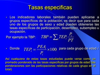Tasas especificas
•   Los indicadores laborales también pueden aplicarse a
    grupos específicos de la población, es decir que para cada
    uno de los grupos de sexo y edad pueden obtenerse las
    tasas específicas de participación, desempleo, subempleo u
    ocupación.
                                    Pi
Por ejemplo la TBP:  TBP  i TEPi
                                    PT
                    PEAi
• Donde    TEPi         100 para cada grupo de edad i
                     Pi
Así cualquiera de estas tasas estudiadas puede verse como un
promedio ponderado de las tasas especificas por grupos de edad (las
ponderaciones son las participaciones relativas de cada grupo en el
total)
 